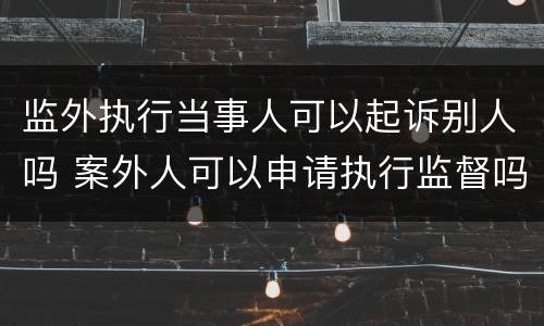 监外执行当事人可以起诉别人吗 案外人可以申请执行监督吗