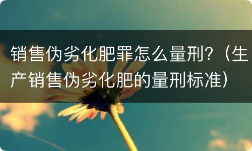 销售伪劣化肥罪怎么量刑?（生产销售伪劣化肥的量刑标准）