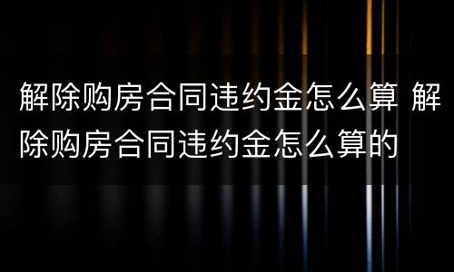 解除购房合同违约金怎么算 解除购房合同违约金怎么算的