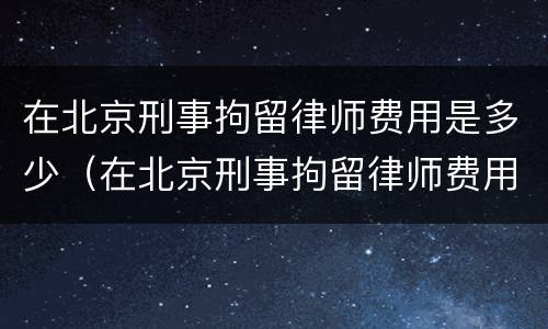 在北京刑事拘留律师费用是多少（在北京刑事拘留律师费用是多少啊）