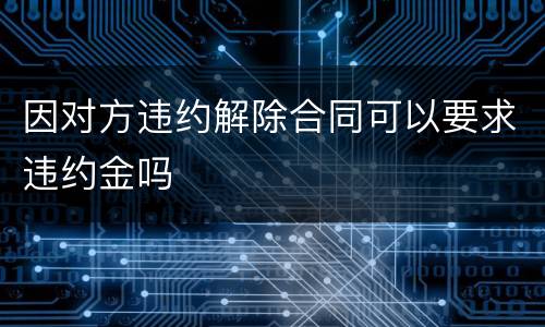 因对方违约解除合同可以要求违约金吗