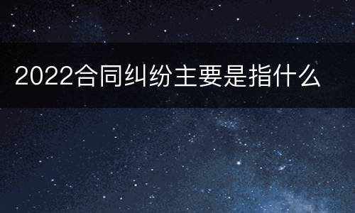 2022合同纠纷主要是指什么