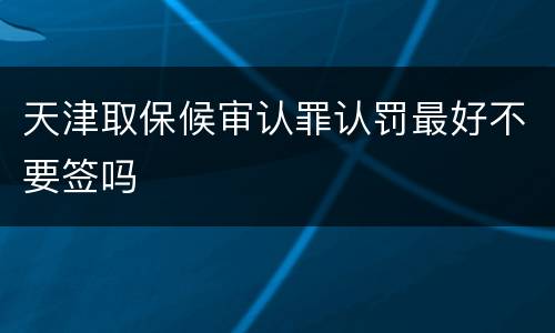 天津取保候审认罪认罚最好不要签吗