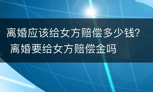 离婚应该给女方赔偿多少钱？ 离婚要给女方赔偿金吗