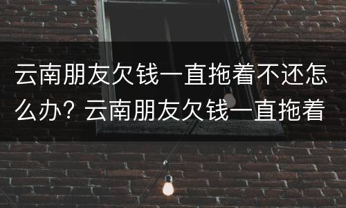 云南朋友欠钱一直拖着不还怎么办? 云南朋友欠钱一直拖着不还怎么办呀