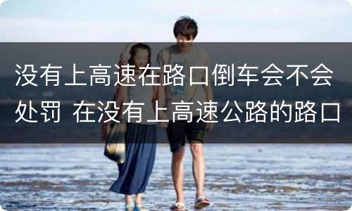 没有上高速在路口倒车会不会处罚 在没有上高速公路的路口倒车扣分不