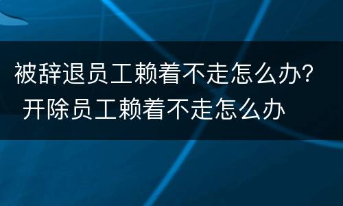 被辞退员工赖着不走怎么办？ 开除员工赖着不走怎么办