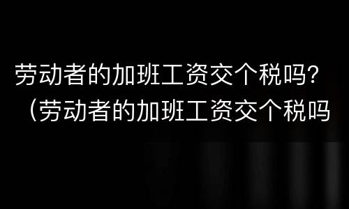 劳动者的加班工资交个税吗？（劳动者的加班工资交个税吗合法吗）