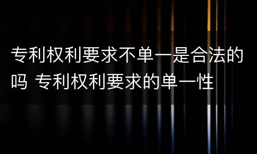 专利权利要求不单一是合法的吗 专利权利要求的单一性