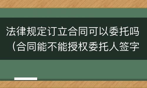 法律规定订立合同可以委托吗（合同能不能授权委托人签字）