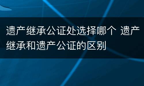 遗产继承公证处选择哪个 遗产继承和遗产公证的区别