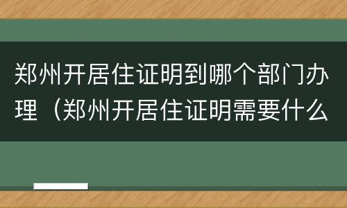 郑州开居住证明到哪个部门办理（郑州开居住证明需要什么材料）
