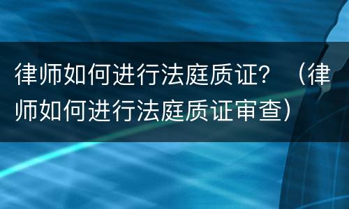 律师如何进行法庭质证？（律师如何进行法庭质证审查）