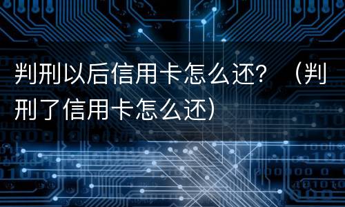判刑以后信用卡怎么还？（判刑了信用卡怎么还）