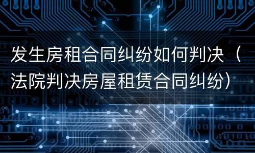 发生房租合同纠纷如何判决（法院判决房屋租赁合同纠纷）