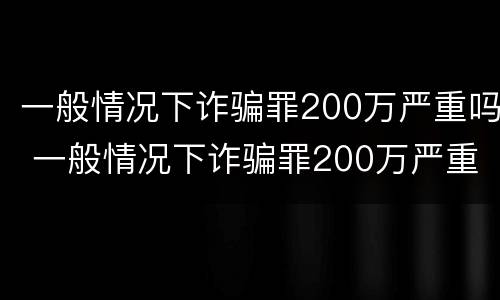 一般情况下诈骗罪200万严重吗 一般情况下诈骗罪200万严重吗判几年
