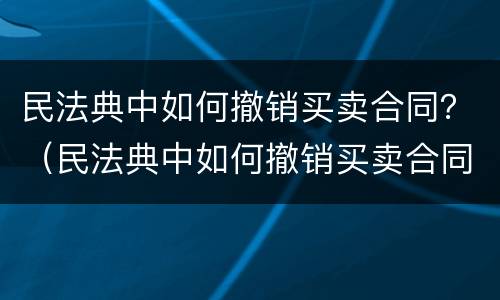 民法典中如何撤销买卖合同？（民法典中如何撤销买卖合同的规定）