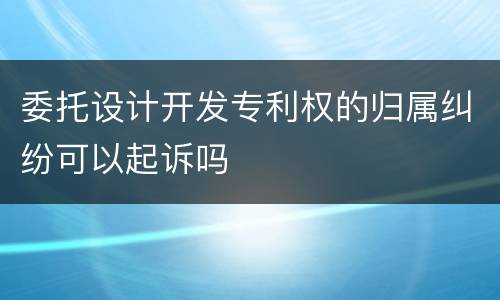 委托设计开发专利权的归属纠纷可以起诉吗