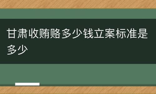 甘肃收贿赂多少钱立案标准是多少