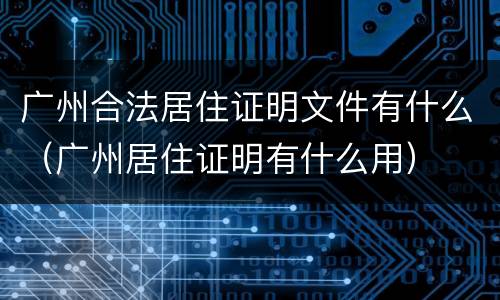 广州合法居住证明文件有什么（广州居住证明有什么用）