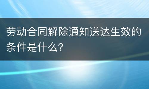 劳动合同解除通知送达生效的条件是什么？