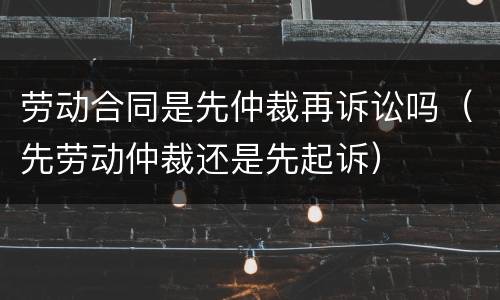 劳动合同是先仲裁再诉讼吗（先劳动仲裁还是先起诉）