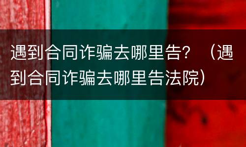 遇到合同诈骗去哪里告？（遇到合同诈骗去哪里告法院）