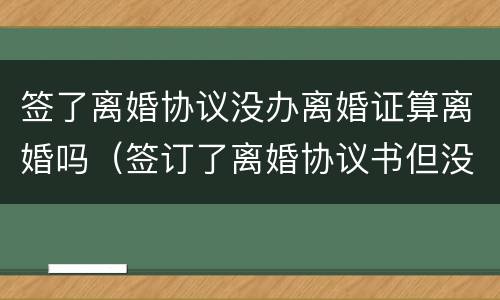 签了离婚协议没办离婚证算离婚吗（签订了离婚协议书但没有办理离婚证）