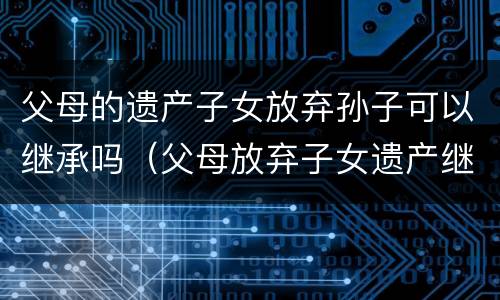 父母的遗产子女放弃孙子可以继承吗（父母放弃子女遗产继承权需要什么手续）