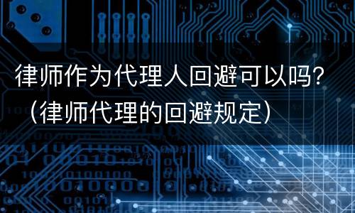 律师作为代理人回避可以吗？（律师代理的回避规定）