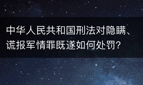 中华人民共和国刑法对隐瞒、谎报军情罪既遂如何处罚？