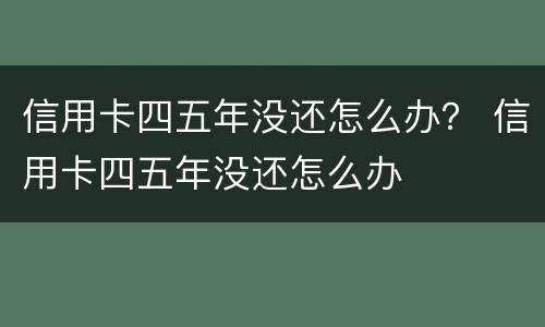 信用卡四五年没还怎么办？ 信用卡四五年没还怎么办