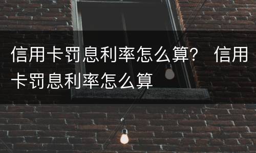 信用卡罚息利率怎么算？ 信用卡罚息利率怎么算