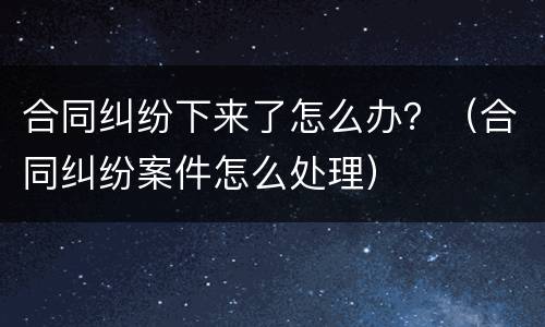 合同纠纷下来了怎么办？（合同纠纷案件怎么处理）