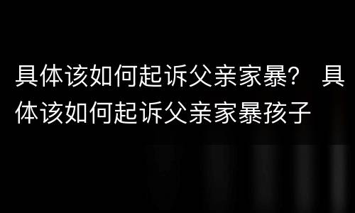 具体该如何起诉父亲家暴？ 具体该如何起诉父亲家暴孩子