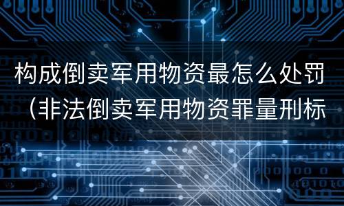 构成倒卖军用物资最怎么处罚（非法倒卖军用物资罪量刑标准）