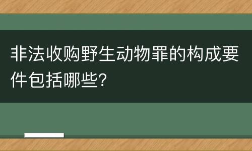 非法收购野生动物罪的构成要件包括哪些？
