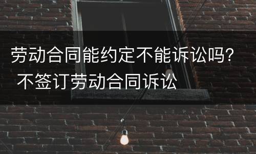 劳动合同能约定不能诉讼吗？ 不签订劳动合同诉讼