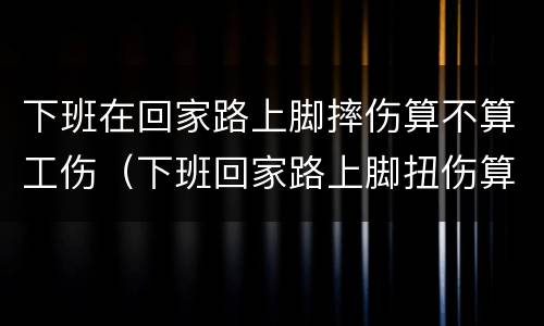 下班在回家路上脚摔伤算不算工伤（下班回家路上脚扭伤算工伤吗）