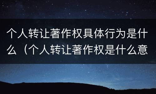 个人转让著作权具体行为是什么（个人转让著作权是什么意思）