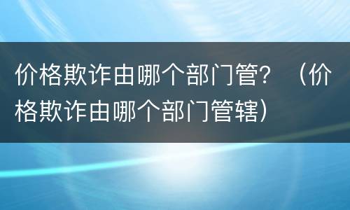 价格欺诈由哪个部门管？（价格欺诈由哪个部门管辖）