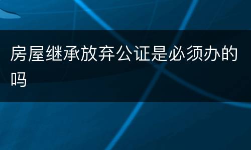 房屋继承放弃公证是必须办的吗