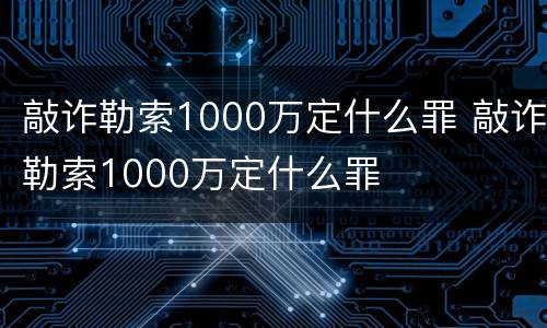 敲诈勒索1000万定什么罪 敲诈勒索1000万定什么罪