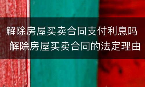 解除房屋买卖合同支付利息吗 解除房屋买卖合同的法定理由
