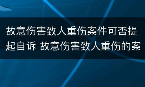 故意伤害致人重伤案件可否提起自诉 故意伤害致人重伤的案件
