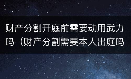 财产分割开庭前需要动用武力吗（财产分割需要本人出庭吗）