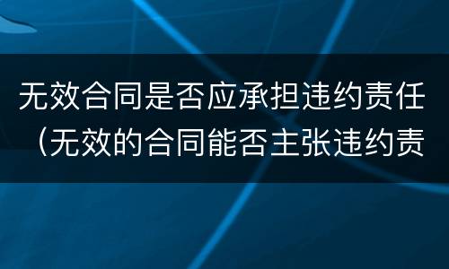 无效合同是否应承担违约责任（无效的合同能否主张违约责任）