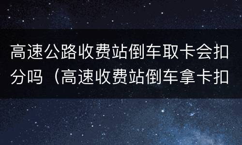 高速公路收费站倒车取卡会扣分吗（高速收费站倒车拿卡扣多少分）