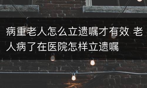 病重老人怎么立遗嘱才有效 老人病了在医院怎样立遗嘱