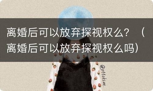 离婚后可以放弃探视权么？（离婚后可以放弃探视权么吗）
